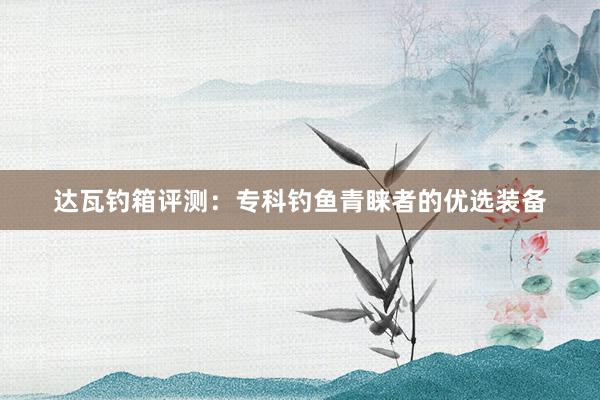 达瓦钓箱评测：专科钓鱼青睐者的优选装备