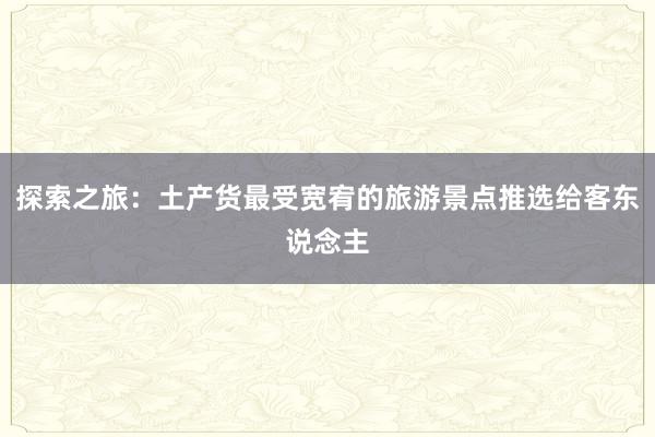 探索之旅：土产货最受宽宥的旅游景点推选给客东说念主